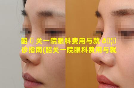 韶 ☘ 关一院眼科费用与就 🦆 诊指南(韶关一院眼科费用与就诊指南是多少)